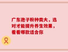 广东孢子粉种类大，选对才能提升养生效果，看看哪款适合你