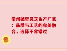 常州破壁灵芝生产厂家：品质与工艺的完美融合，选择不容错过