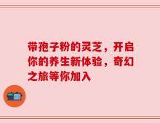 带孢子粉的灵芝，开启你的养生新体验，奇幻之旅等你加入