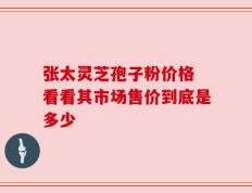 张太灵芝孢子粉价格 看看其市场售价到底是多少
