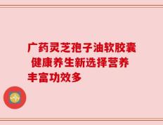 广药灵芝孢子油软胶囊 健康养生新选择营养丰富功效多