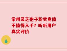 常州灵芝孢子粉究竟值不值得入手？听听用户真实评价