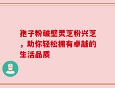 孢子粉破壁灵芝粉兴芝，助你轻松拥有卓越的生活品质