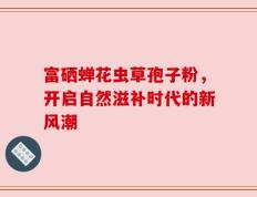 富硒蝉花虫草孢子粉，开启自然滋补时代的新风潮