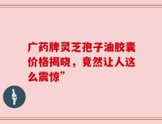 广药牌灵芝孢子油胶囊价格揭晓，竟然让人这么震惊”
