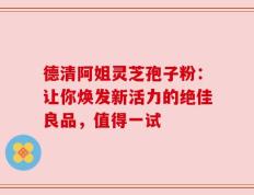 德清阿姐灵芝孢子粉：让你焕发新活力的绝佳良品，值得一试