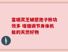 富硒灵芝破壁孢子粉功效多 增强调节身体机能的天然好物