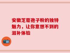 安徽芝蔻孢子粉的独特魅力，让你意想不到的滋补体验