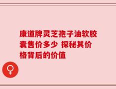 康道牌灵芝孢子油软胶囊售价多少 探秘其价格背后的价值