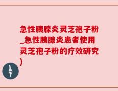 急性胰腺炎灵芝孢子粉_急性胰腺炎患者使用灵芝孢子粉的疗效研究)