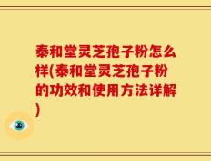 泰和堂灵芝孢子粉怎么样(泰和堂灵芝孢子粉的功效和使用方法详解)