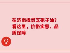 在济南找灵芝孢子油？看这里，价格实惠、品质保障