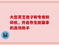 大型灵芝孢子粉专用粉碎机，开启养生新篇章的高效助手