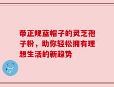 带正规蓝帽子的灵芝孢子粉，助你轻松拥有理想生活的新趋势