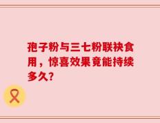 孢子粉与三七粉联袂食用，惊喜效果竟能持续多久？