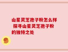 山星灵芝孢子粉怎么样 探寻山星灵芝孢子粉的独特之处