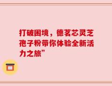 打破困境，德茗芯灵芝孢子粉带你体验全新活力之旅”