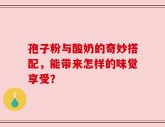孢子粉与酸奶的奇妙搭配，能带来怎样的味觉享受？