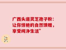 广西头道灵芝孢子粉：让你惊艳的自然馈赠，享受纯净生活”