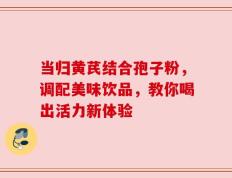 当归黄芪结合孢子粉，调配美味饮品，教你喝出活力新体验