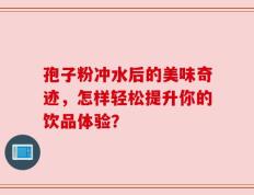 孢子粉冲水后的美味奇迹，怎样轻松提升你的饮品体验？