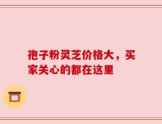 孢子粉灵芝价格大，买家关心的都在这里