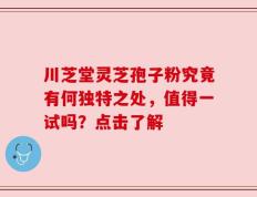 川芝堂灵芝孢子粉究竟有何独特之处，值得一试吗？点击了解