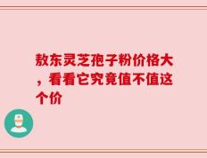 敖东灵芝孢子粉价格大，看看它究竟值不值这个价