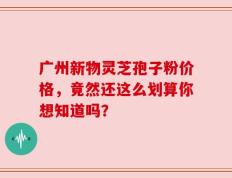 广州新物灵芝孢子粉价格，竟然还这么划算你想知道吗？
