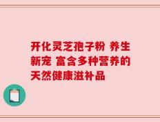 开化灵芝孢子粉 养生新宠 富含多种营养的天然健康滋补品