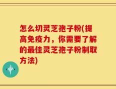 怎么切灵芝孢子粉(提高免疫力，你需要了解的最佳灵芝孢子粉制取方法)