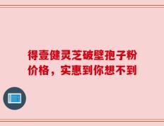 得壹健灵芝破壁孢子粉价格，实惠到你想不到