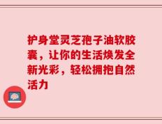 护身堂灵芝孢子油软胶囊，让你的生活焕发全新光彩，轻松拥抱自然活力