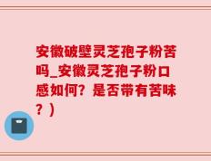 安徽破壁灵芝孢子粉苦吗_安徽灵芝孢子粉口感如何？是否带有苦味？)