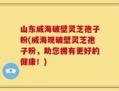 山东威海破壁灵芝孢子粉(威海现破壁灵芝孢子粉，助您拥有更好的健康！)