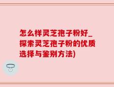 怎么样灵芝孢子粉好_探索灵芝孢子粉的优质选择与鉴别方法)