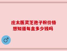 庄太医灵芝孢子粉价格 想知道每盒多少钱吗