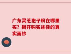 广东灵芝孢子粉在哪里买？揭开购买途径的真实面纱
