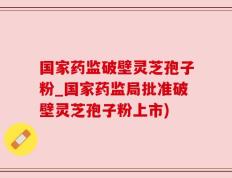 国家药监破壁灵芝孢子粉_国家药监局批准破壁灵芝孢子粉上市)