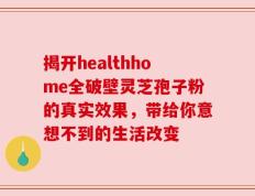揭开healthhome全破壁灵芝孢子粉的真实效果，带给你意想不到的生活改变
