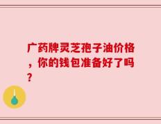 广药牌灵芝孢子油价格，你的钱包准备好了吗？