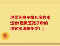 泡灵芝孢子粉几度的水适合(泡灵芝孢子粉的适宜水温是多少？)