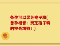 备孕可以灵芝孢子粉(备孕福音：灵芝孢子粉的神奇功效！)