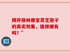 揭开格林康宝灵芝孢子的真实效果，值得拥有吗？”