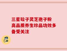 三星砬子灵芝孢子粉 高品质养生珍品功效多备受关注