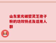 山东紫光破壁灵芝孢子粉的功效特点及适用人群