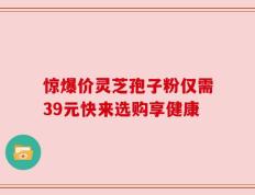 惊爆价灵芝孢子粉仅需39元快来选购享健康