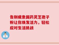 告别疲惫国药灵芝孢子粉让你焕发活力，轻松应对生活挑战