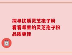 探寻优质灵芝孢子粉 看看哪里的灵芝孢子粉品质更佳