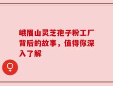 峨眉山灵芝孢子粉工厂背后的故事，值得你深入了解